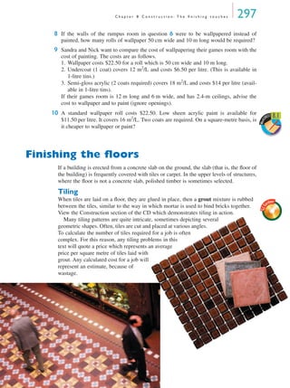 C h a p t e r 8 C o n s t r u c t i o n : T h e ﬁ n i s h i n g t o u c h e s 297
8 If the walls of the rumpus room in question 6 were to be wallpapered instead of
painted, how many rolls of wallpaper 50 cm wide and 10 m long would be required?
9 Sandra and Nick want to compare the cost of wallpapering their games room with the
cost of painting. The costs are as follows.
1. Wallpaper costs $22.50 for a roll which is 50 cm wide and 10 m long.
2. Undercoat (1 coat) covers 12 m2
/L and costs $6.50 per litre. (This is available in
1-litre tins.)
3. Semi-gloss acrylic (2 coats required) covers 18 m2
/L and costs $14 per litre (avail-
able in 1-litre tins).
If their games room is 12 m long and 6 m wide, and has 2.4-m ceilings, advise the
cost to wallpaper and to paint (ignore openings).
10 A standard wallpaper roll costs $22.50. Low sheen acrylic paint is available for
$11.50 per litre. It covers 16 m2
/L. Two coats are required. On a square-metre basis, is
it cheaper to wallpaper or paint?
Finishing the ﬂoors
If a building is erected from a concrete slab on the ground, the slab (that is, the ﬂoor of
the building) is frequently covered with tiles or carpet. In the upper levels of structures,
where the ﬂoor is not a concrete slab, polished timber is sometimes selected.
Tiling
When tiles are laid on a ﬂoor, they are glued in place, then a grout mixture is rubbed
between the tiles, similar to the way in which mortar is used to bind bricks together.
View the Construction section of the CD which demonstrates tiling in action.
Many tiling patterns are quite intricate, sometimes depicting several
geometric shapes. Often, tiles are cut and placed at various angles.
To calculate the number of tiles required for a job is often
complex. For this reason, any tiling problems in this
text will quote a price which represents an average
price per square metre of tiles laid with
grout. Any calculated cost for a job will
represent an estimate, because of
wastage.
Work
SHEET 8.1
GJG
ardner
MQ Maths A Yr 11 - 08 Page 297 Friday, July 6, 2001 9:03 AM
 