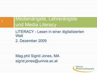Medienängste, Lehrerängste und Media Literacy LITERACY - Lesen in einer digitalisierten Welt   2. Dezember 2009  Mag.phil Sigrid Jones, MA sigrid.jones@univie.ac.at 1 