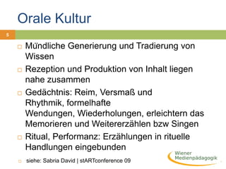 Orale Kultur > Schriftkultur6Lesen als SpurenlesenSchreiben als neue Art der SelbstreflexionNeue Art des Wissens: „Bücherwissen“„Denn im Vertrauen auf die Schrift werden sie (die Menschen) ihre Erinnerungen mithilfe geborgter Formen von außen heranholen, nicht von innen aus sich herausziehen; so dass sie sich vielwissend dünken werden, obwohl sie größtenteils unwissend sind, und schwierig im Umgang sein, weil sie scheinweise geworden sind statt weise“Platon (428 – 348 v. Chr.)  Phaidros Orale Kultur > Schriftkultur7Trennung von Produktion und RezeptionDas Schreiben bleibt die Sache von wenigen Autoren bzw. AutoritätenSchriftkultur als Handeln der MächigenPriester und Pharaonen, später Könige, Höfe und Klöster hatten Schriftmonopol