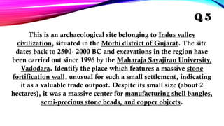 This is an archaeological site belonging to Indus valley
civilization, situated in the Morbi district of Gujarat. The site
dates back to 2500- 2000 BC and excavations in the region have
been carried out since 1996 by the Maharaja Sayajirao University,
Vadodara. Identify the place which features a massive stone
fortification wall, unusual for such a small settlement, indicating
it as a valuable trade outpost. Despite its small size (about 2
hectares), it was a massive center for manufacturing shell bangles,
semi-precious stone beads, and copper objects.
Q 5
 
