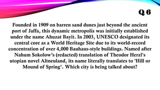 Founded in 1909 on barren sand dunes just beyond the ancient
port of Jaffa, this dynamic metropolis was initially established
under the name Ahuzat Bayit. In 2003, UNESCO designated its
central core as a World Heritage Site due to its world-record
concentration of over 4,000 Bauhaus-style buildings. Named after
Nahum Sokolow’s (redacted) translation of Theodor Herzl's
utopian novel Altneuland, its name literally translates to 'Hill or
Mound of Spring’. Which city is being talked about?
Q 6
 