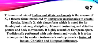 This unusual mix of Indian and Western elements is the essence of
X, a theatre form introduced by Portuguese missionaries to coastal
Kerala. Identify X, this dance form which is noted for its
flamboyant make-up, discipline, elaborate costuming and detail to
gesture and body movements. It highly resembles European opera.
Traditionally performed with only drums and vocals, it is today
accompanied by modern instruments and represents a fusion of
Indian, Christian and European influences.
Q 7
 