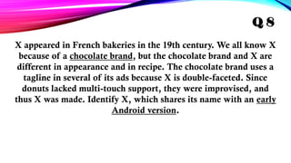 X appeared in French bakeries in the 19th century. We all know X
because of a chocolate brand, but the chocolate brand and X are
different in appearance and in recipe. The chocolate brand uses a
tagline in several of its ads because X is double-faceted. Since
donuts lacked multi-touch support, they were improvised, and
thus X was made. Identify X, which shares its name with an early
Android version.
Q 8
 