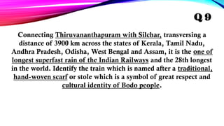 Connecting Thiruvananthapuram with Silchar, transversing a
distance of 3900 km across the states of Kerala, Tamil Nadu,
Andhra Pradesh, Odisha, West Bengal and Assam, it is the one of
longest superfast rain of the Indian Railways and the 28th longest
in the world. Identify the train which is named after a traditional,
hand-woven scarf or stole which is a symbol of great respect and
cultural identity of Bodo people.
Q 9
 