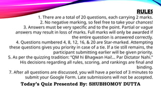 RULES
1. There are a total of 20 questions, each carrying 2 marks.
2. No negative marking, so feel free to take your chances!
3. Answers must be very specific and to the point. Partial or vague
answers may result in loss of marks. Full marks will only be awarded if
the entire question is answered correctly.
4. Questions numbered 4, 8, 12, 16, & 20 are Star-marked. Attempting
these questions gives you priority in case of a tie. If a tie still remains, the
participant submitting earlier will be given priority.
5. As per the quizzing tradition: “QM hi Bhagwan Hai!… Par Dictator Nahi.”
His decisions regarding all rules, scoring, and rankings are final and
binding.
7. After all questions are discussed, you will have a period of 3 minutes to
submit your Google Form. Late submissions will not be accepted.
Today’s Quiz Presented By: SHUBHOMOY DUTTA
 