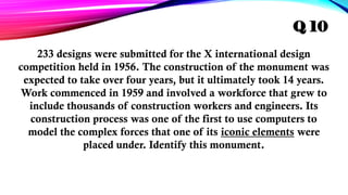 233 designs were submitted for the X international design
competition held in 1956. The construction of the monument was
expected to take over four years, but it ultimately took 14 years.
Work commenced in 1959 and involved a workforce that grew to
include thousands of construction workers and engineers. Its
construction process was one of the first to use computers to
model the complex forces that one of its iconic elements were
placed under. Identify this monument.
Q 10
 