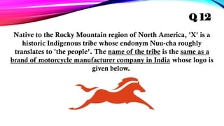 Native to the Rocky Mountain region of North America, 'X' is a
historic Indigenous tribe whose endonym Nuu-cha roughly
translates to 'the people’. The name of the tribe is the same as a
brand of motorcycle manufacturer company in India whose logo is
given below.
Q 12
 
