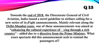 Towards the end of 2018, the Directorate General of Civil
Aviation, India issued a novel guideline to airlines calling for a
new series of in- ight announcements. Mainly relevant along the
ﬂ
Delhi-Mumbai route, one of these announcements was aimed at
"enhancing the cultural experience of ﬂying through a rich
country" - added due to a directive from the Prime Minister. What
exact spectacle did this announcement seek to remind the
passengers of?
Q 13
 