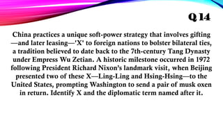 China practices a unique soft-power strategy that involves gifting
—and later leasing—'X' to foreign nations to bolster bilateral ties,
a tradition believed to date back to the 7th-century Tang Dynasty
under Empress Wu Zetian. A historic milestone occurred in 1972
following President Richard Nixon’s landmark visit, when Beijing
presented two of these X—Ling-Ling and Hsing-Hsing—to the
United States, prompting Washington to send a pair of musk oxen
in return. Identify X and the diplomatic term named after it.
Q 14
 
