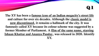 The XY has been a famous icon of an Indian megacity's street life
and culture for over six decades. Although the classic model is
now discontinued, it remains a hallmark of the city. It was
famously called XY because its colour scheme was suggested by a
former Member of Parliament. A film of the same name, starring
Ishaan Khattar and Ananya Panday, was released in 2020. Identify
XY.
Q 1
 