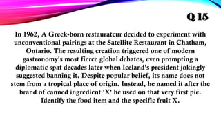 In 1962, A Greek-born restaurateur decided to experiment with
unconventional pairings at the Satellite Restaurant in Chatham,
Ontario. The resulting creation triggered one of modern
gastronomy's most fierce global debates, even prompting a
diplomatic spat decades later when Iceland's president jokingly
suggested banning it. Despite popular belief, its name does not
stem from a tropical place of origin. Instead, he named it after the
brand of canned ingredient 'X' he used on that very first pie.
Identify the food item and the specific fruit X.
Q 15
 