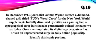 In December 1913, journalist Arthur Wynne created a diamond-
shaped grid titled 'FUN's Word-Cross' for the New York World
supplement. Initially dismissed by critics as a passing fad, a
typographical error in its header permanently coined the name we
use today. Over a century later, its digital app ecosystem has
driven an unprecedented surge in daily online popularity.
Identify this iconic pastime.
Q 16
 