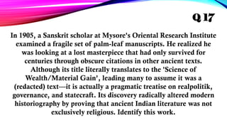 In 1905, a Sanskrit scholar at Mysore's Oriental Research Institute
examined a fragile set of palm-leaf manuscripts. He realized he
was looking at a lost masterpiece that had only survived for
centuries through obscure citations in other ancient texts.
Although its title literally translates to the 'Science of
Wealth/Material Gain’, leading many to assume it was a
(redacted) text—it is actually a pragmatic treatise on realpolitik,
governance, and statecraft. Its discovery radically altered modern
historiography by proving that ancient Indian literature was not
exclusively religious. Identify this work.
Q 17
 