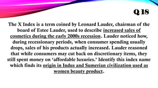 The X Index is a term coined by Leonard Lauder, chairman of the
board of Estee Lauder, used to describe increased sales of
cosmetics during the early 2000s recession. Lauder noticed how,
during recessionary periods, when consumer spending usually
drops, sales of his products actually increased. Lauder reasoned
that while consumers may cut back on discretionary items, they
still spent money on ‘affordable luxuries.’ Identify this index name
which finds its origin in Indus and Sumerian civilization used as
women beauty product.
Q 18
 