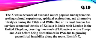 The X was a network of overland routes popular among travelers
seeking cultural experiences, spiritual exploration, and alternative
lifestyles during the 1960s and 1970s. One of its most famous bus
services connected the city of Kolkata in India with London in the
United Kingdom, covering thousands of kilometers across Europe
and Asia before being discontinued in 1976 due to growing
geopolitical instability along the route. Identify X.
Q 19
 