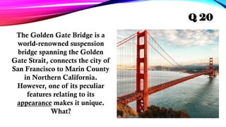 The Golden Gate Bridge is a
world-renowned suspension
bridge spanning the Golden
Gate Strait, connects the city of
San Francisco to Marin County
in Northern California.
However, one of its peculiar
features relating to its
appearance makes it unique.
What?
Q 20
 