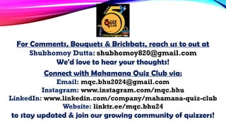 For Comments, Bouquets & Brickbats, reach us to out at
Shubhomoy Dutta: shubhomoy820@gmail.com
We'd love to hear your thoughts!
Connect with Mahamana Quiz Club via:
Email: mqc.bhu2024@gmail.com
Instagram: www.instagram.com/mqc.bhu
LinkedIn: www.linkedin.com/company/mahamana-quiz-club
Website: linktr.ee/mqc.bhu24
to stay updated & join our growing community of quizzers!
 