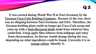 X was created during World War II in Nazi Germany by the
German Coca-Cola Bottling Company. Because of the war, there
was no shipping between Nazi Germany and USA. Therefore, the
German bottling plant could no longer get Coca-Cola syrup and
came up with a fruit-flavoured drink made from whatever they
could find. Using apple fibre leftover from lollipops and whey
from cheesemakers, its flavour would change during the war,
depending on what ingredients could be found. Currently it is in
orange colour. Identify X.
Q 2
 