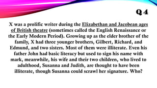 X was a prolific writer during the Elizabethan and Jacobean ages
of British theatre (sometimes called the English Renaissance or
the Early Modern Period). Growing up as the elder brother of the
family, X had three younger brothers, Gilbert, Richard, and
Edmund, and two sisters. Most of them were illiterate. Even his
father John had basic literacy but used to sign his name with
mark, meanwhile, his wife and their two children, who lived to
adulthood, Susanna and Judith, are thought to have been
illiterate, though Susanna could scrawl her signature. Who?
Q 4
 