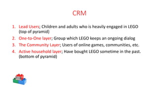 CRM
1. Lead Users; Children and adults who is heavily engaged in LEGO
(top of pyramid)
2. One-to-One layer; Group which LEGO keeps an ongoing dialog
3. The Community Layer; Users of online games, communities, etc.
4. Active household layer; Have bought LEGO sometime in the past.
(bottom of pyramid)
 