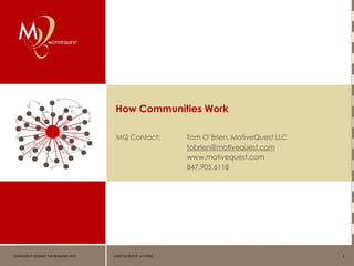 How Communities Work

                                      MQ Contact:              Tom O’Brien, MotiveQuest LLC
                                                               tobrien@motivequest.com
                                                               www.motivequest.com
                                                               847.905.6118




FEARLESSLY SEEKING THE REASONS WHY   © MOTIVEQUEST 4/11/2009                                  1
 