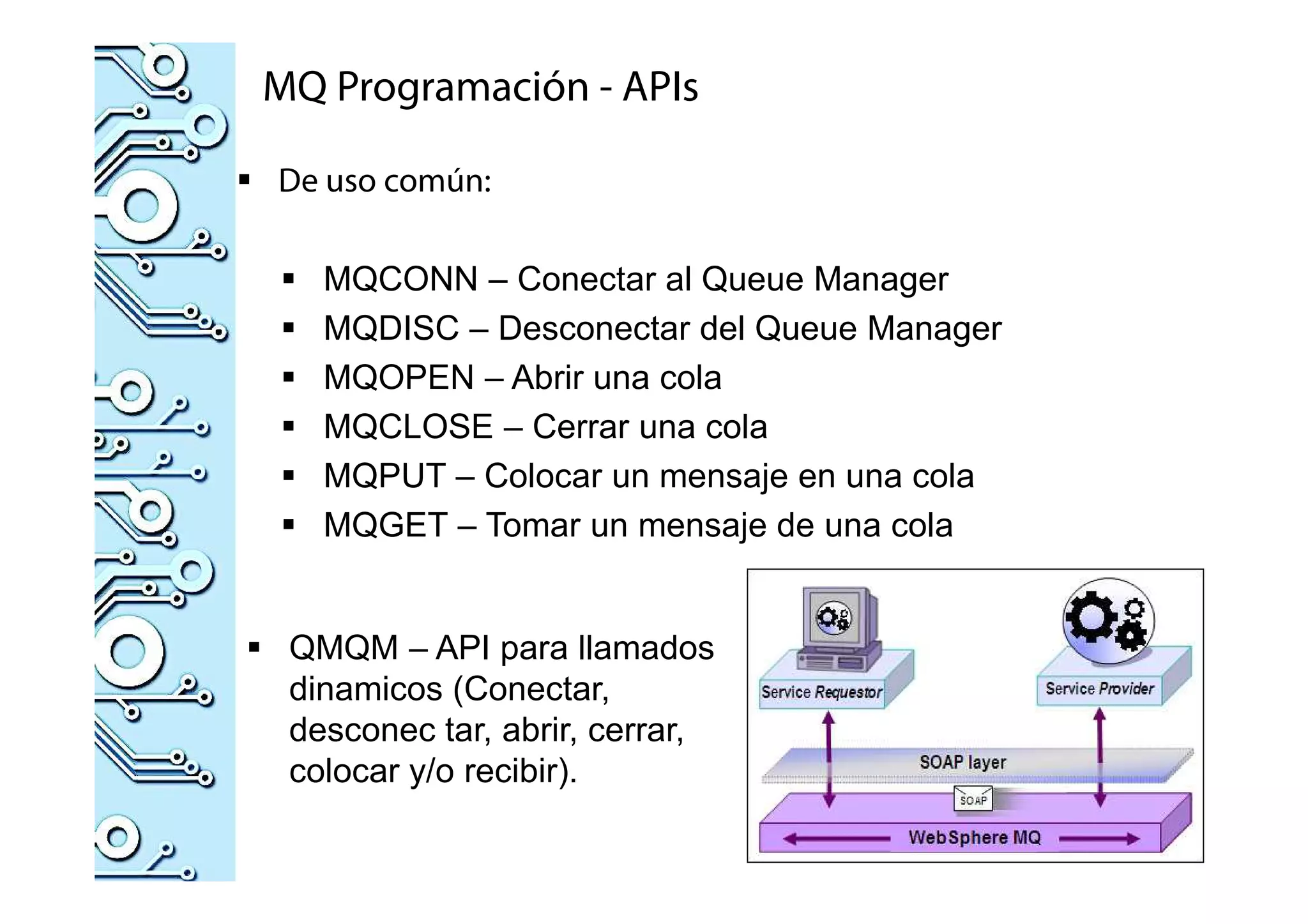MQ Programación - APIs
De uso común:
MQCONN – Conectar al Queue Manager
MQDISC – Desconectar del Queue Manager
MQOPEN – Abrir una cola
MQCLOSE – Cerrar una cola
MQPUT – Colocar un mensaje en una cola
MQGET – Tomar un mensaje de una cola
QMQM – API para llamados
dinamicos (Conectar,
desconec tar, abrir, cerrar,
colocar y/o recibir).
 