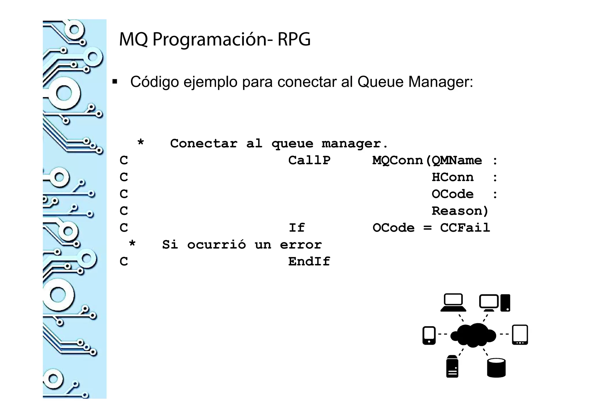 MQ Programación- RPG
Código ejemplo para conectar al Queue Manager:
* Conectar al queue manager.
C CallP MQConn(QMName :
C HConn :
C OCode :
C Reason)
C If OCode = CCFail
* Si ocurrió un error
C EndIf
 