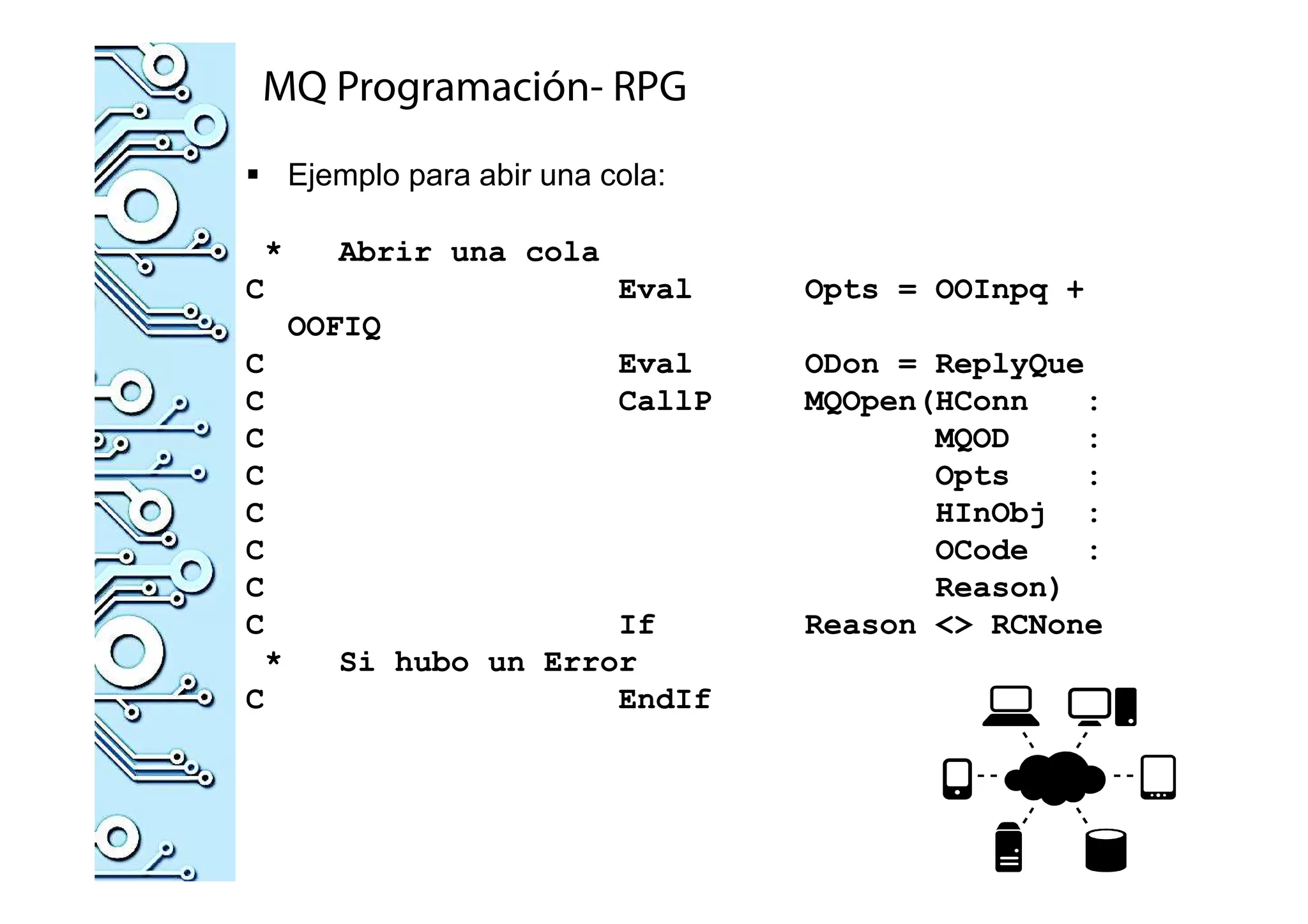 MQ Programación- RPG
Ejemplo para abir una cola:
* Abrir una cola
C Eval Opts = OOInpq +
OOFIQ
C Eval ODon = ReplyQue
C CallP MQOpen(HConn :
C MQOD :
C Opts :
C HInObj :
C OCode :
C Reason)
C If Reason <> RCNone
* Si hubo un Error
C EndIf
 