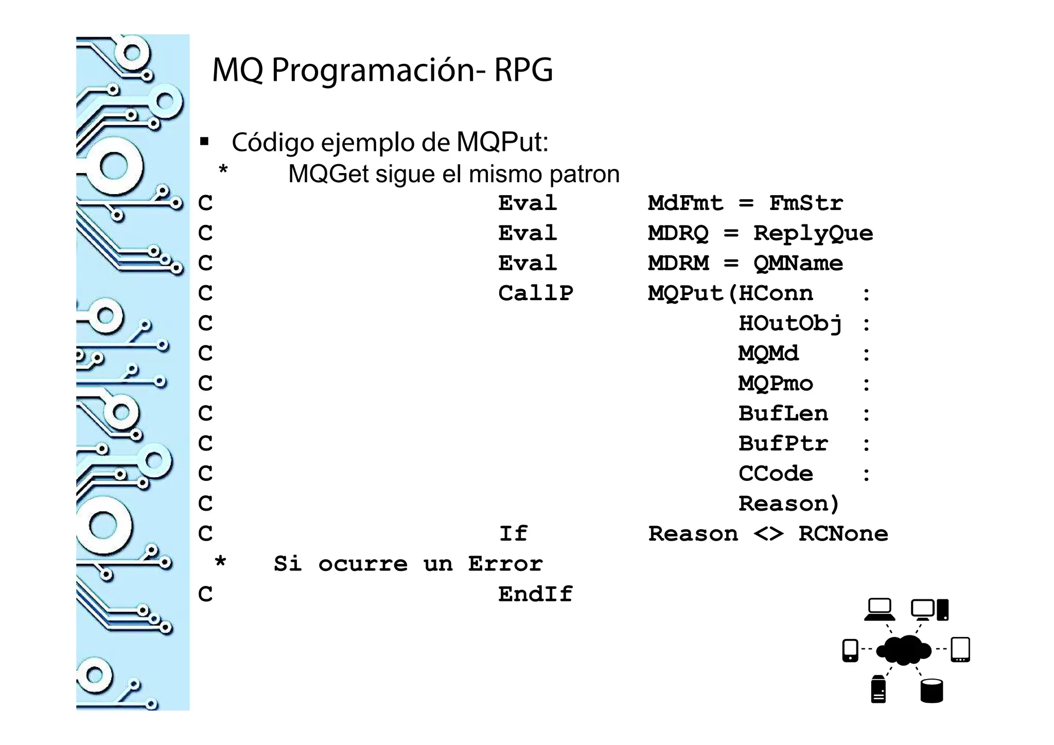 MQ Programación- RPG
Código ejemplo de MQPut:
* MQGet sigue el mismo patron
C Eval MdFmt = FmStr
C Eval MDRQ = ReplyQue
C Eval MDRM = QMName
C CallP MQPut(HConn :
C HOutObj :
C MQMd :
C MQPmo :
C BufLen :
C BufPtr :
C CCode :
C Reason)
C If Reason <> RCNone
* Si ocurre un Error
C EndIf
 