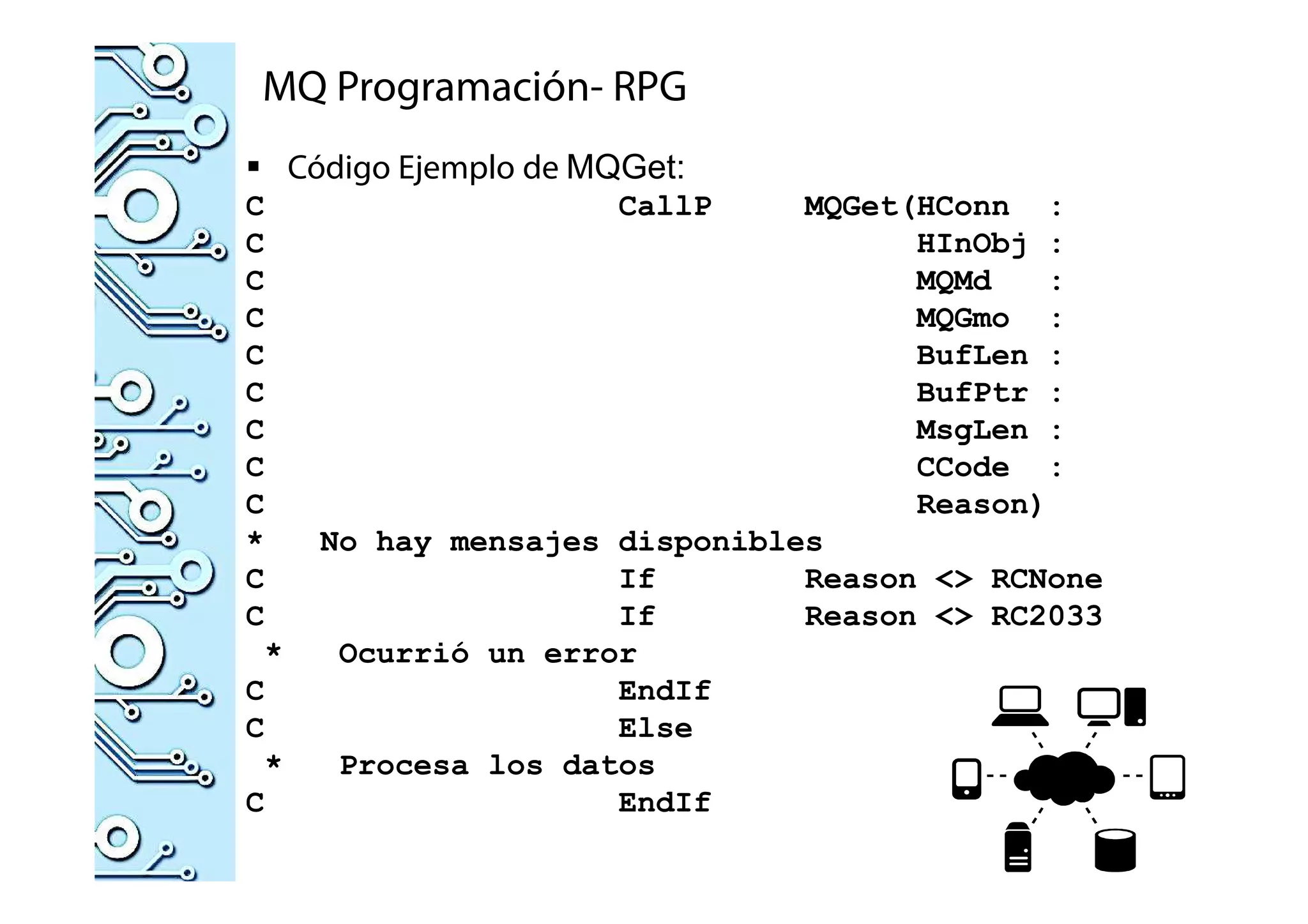 MQ Programación- RPG
Código Ejemplo de MQGet:
C CallP MQGet(HConn :
C HInObj :
C MQMd :
C MQGmo :
C BufLen :
C BufPtr :
C MsgLen :
C CCode :
C Reason)
* No hay mensajes disponibles
C If Reason <> RCNone
C If Reason <> RC2033
* Ocurrió un error
C EndIf
C Else
* Procesa los datos
C EndIf
 