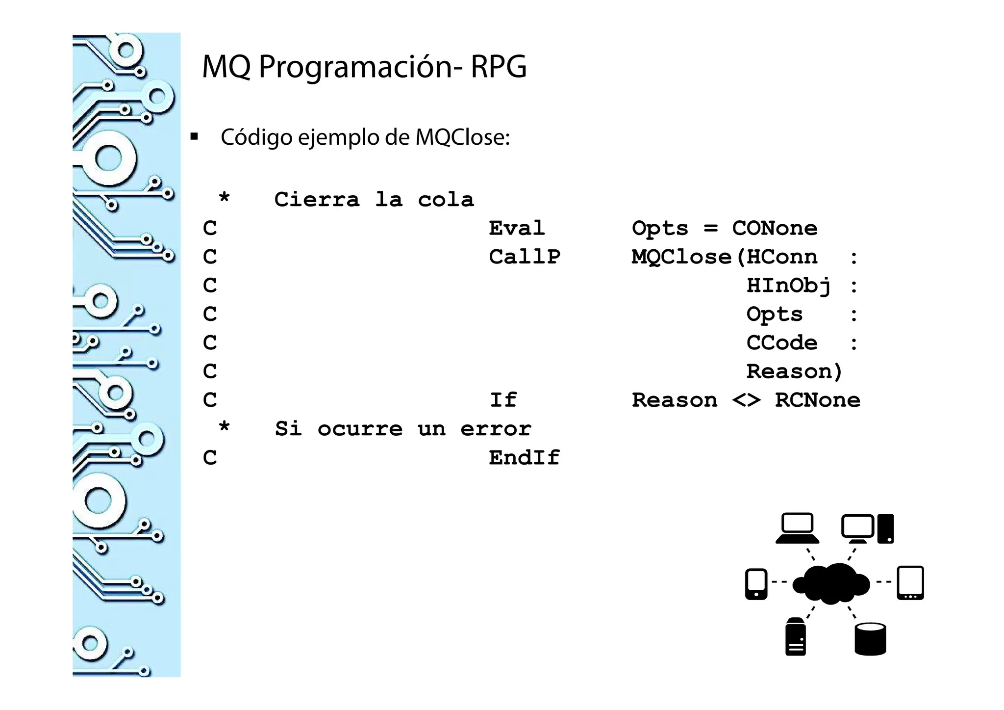 MQ Programación- RPG
Código ejemplo de MQClose:
* Cierra la cola
C Eval Opts = CONone
C CallP MQClose(HConn :
C HInObj :
C Opts :
C CCode :
C Reason)
C If Reason <> RCNone
* Si ocurre un error
C EndIf
 
