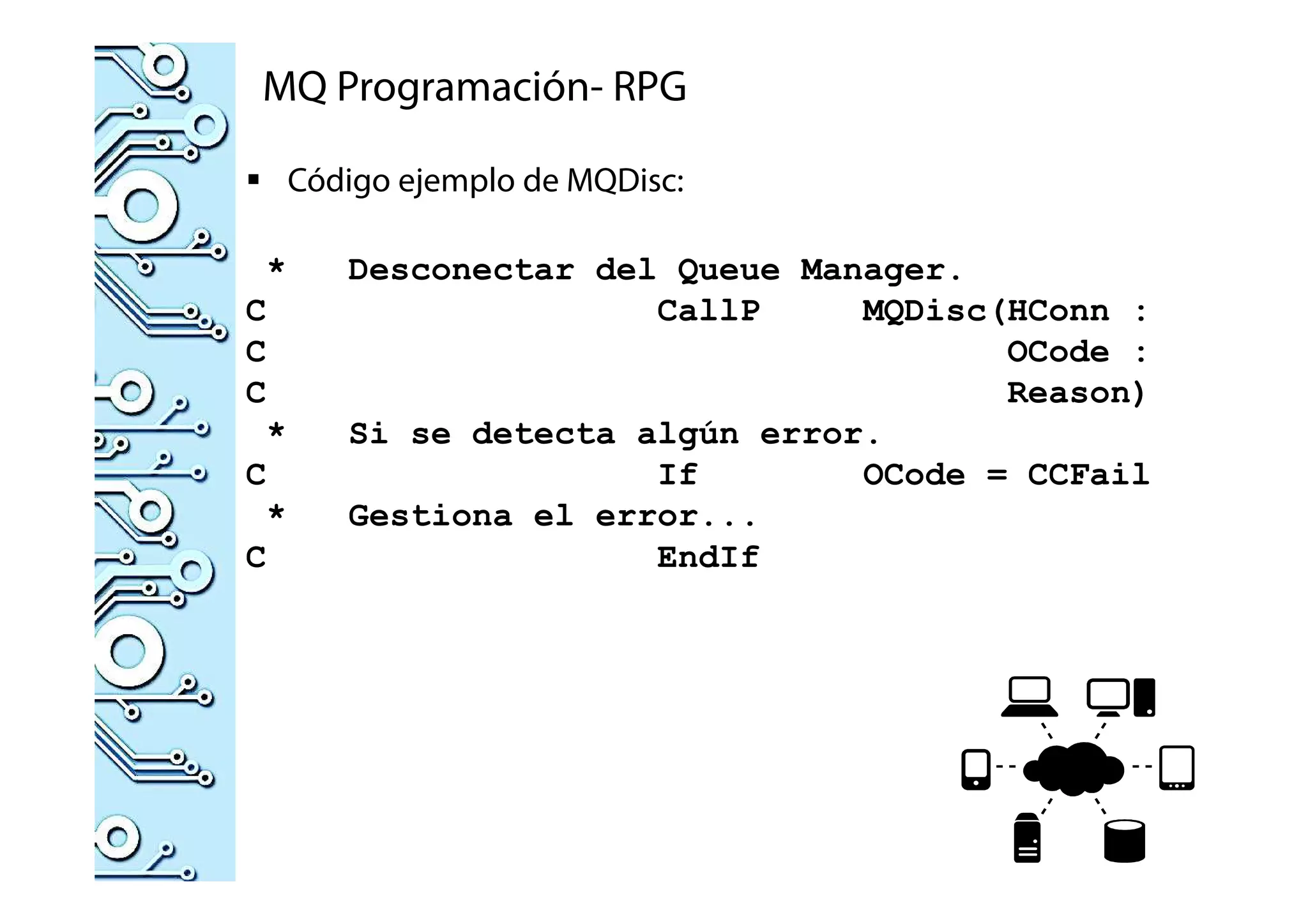 MQ Programación- RPG
Código ejemplo de MQDisc:
* Desconectar del Queue Manager.
C CallP MQDisc(HConn :
C OCode :
C Reason)
* Si se detecta algún error.
C If OCode = CCFail
* Gestiona el error...
C EndIf
 