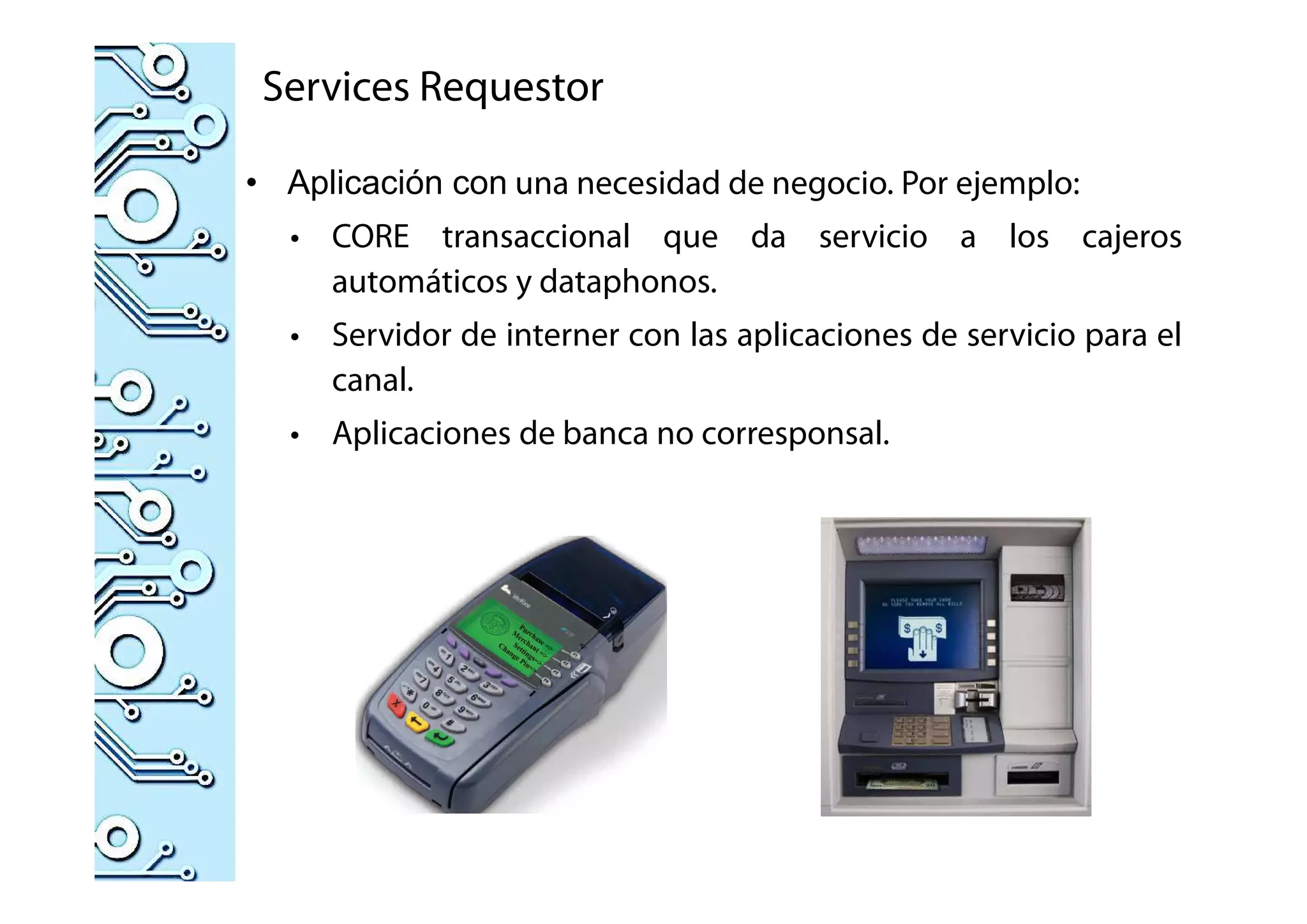 Services Requestor
• Aplicación con una necesidad de negocio. Por ejemplo:
• CORE transaccional que da servicio a los cajeros
automáticos y dataphonos.
• Servidor de interner con las aplicaciones de servicio para el
canal.
• Aplicaciones de banca no corresponsal.
 