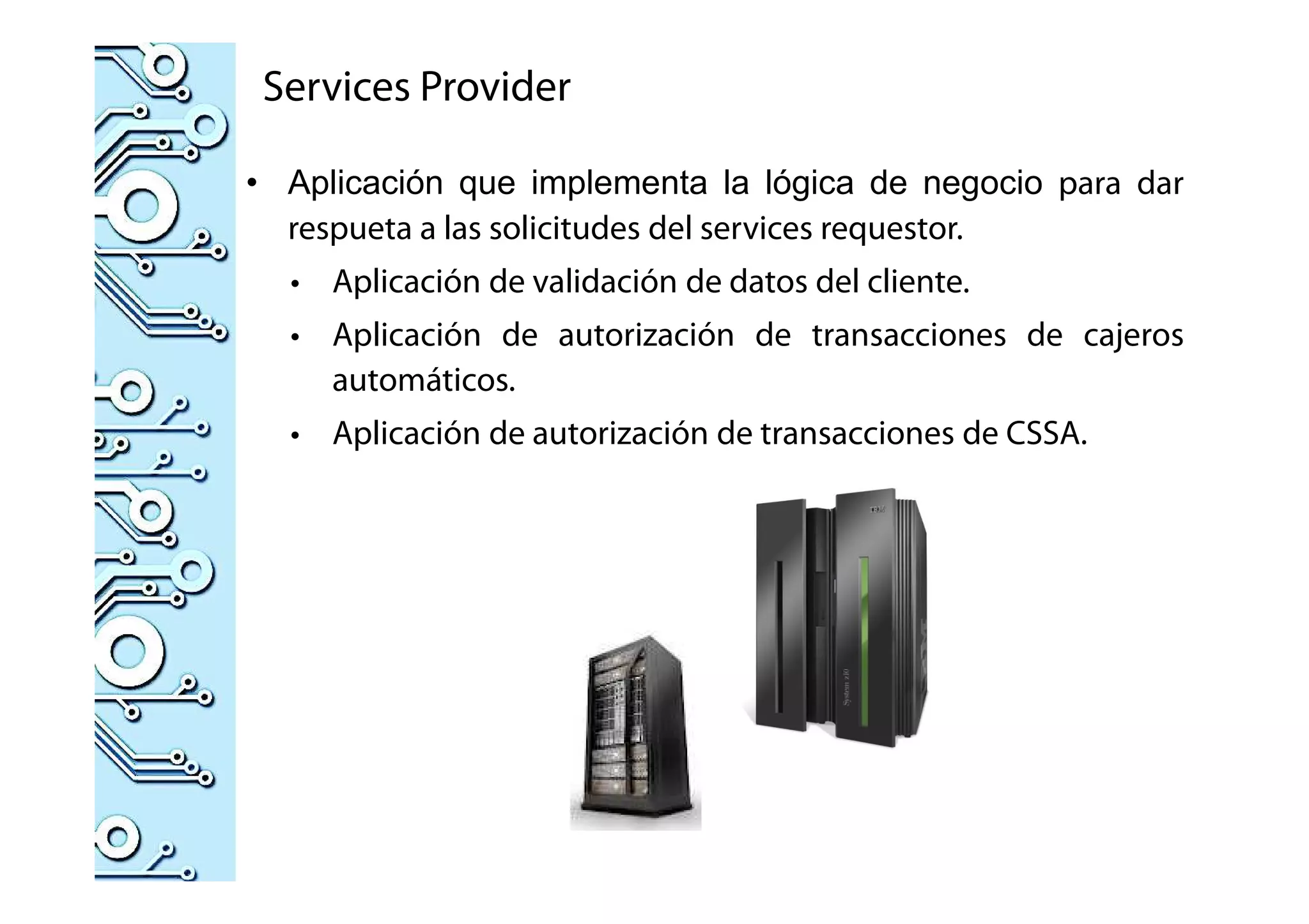Services Provider
• Aplicación que implementa la lógica de negocio para dar
respueta a las solicitudes del services requestor.
• Aplicación de validación de datos del cliente.
• Aplicación de autorización de transacciones de cajeros
automáticos.
• Aplicación de autorización de transacciones de CSSA.
 