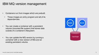 IBM MQ version management
10Think 2018 / March 20, 2018 / © 2018 IBM Corporation
• Containers run from images which are prebuilt.
• These images an entry program and all of its
dependencies.
• You can create a container with a persistent
volume (mounted file system) that stores data
outside of a container’s filesystem.
• You can update the MQ version by running a
container with a new version of MQ and an
existing persistent volume.
/var/mqm
9.0.4 9.0.5
 