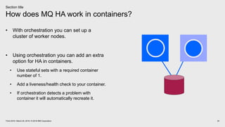 How does MQ HA work in containers?
24Think 2018 / March 20, 2018 / © 2018 IBM Corporation
Section title
• With orchestration you can set up a
cluster of worker nodes.
• Using orchestration you can add an extra
option for HA in containers.
• Use stateful sets with a required container
number of 1.
• Add a liveness/health check to your container.
• If orchestration detects a problem with
container it will automatically recreate it.
 