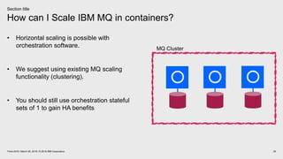 How can I Scale IBM MQ in containers?
29Think 2018 / March 20, 2018 / © 2018 IBM Corporation
Section title
• Horizontal scaling is possible with
orchestration software.
• We suggest using existing MQ scaling
functionality (clustering).
• You should still use orchestration stateful
sets of 1 to gain HA benefits
MQ Cluster
 