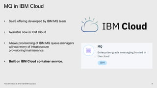 MQ in IBM Cloud
31Think 2018 / March 20, 2018 / © 2018 IBM Corporation
• SaaS offering developed by IBM MQ team
• Available now in IBM Cloud
• Allows provisioning of IBM MQ queue managers
without worry of infrastructure
provisioning/maintenance.
• Built on IBM Cloud container service.
 