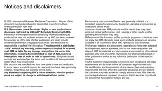 Notices and disclaimers
37Think 2018 / March 20, 2018 / © 2018 IBM Corporation
© 2018 International Business Machines Corporation. No part of this
document may be reproduced or transmitted in any form without
written permission from IBM.
U.S. Government Users Restricted Rights — use, duplication or
disclosure restricted by GSA ADP Schedule Contract with IBM.
Information in these presentations (including information relating to
products that have not yet been announced by IBM) has been reviewed
for accuracy as of the date of initial publication and could include
unintentional technical or typographical errors. IBM shall have no
responsibility to update this information. This document is distributed
“as is” without any warranty, either express or implied. In no event,
shall IBM be liable for any damage arising from the use of this
information, including but not limited to, loss of data, business
interruption, loss of profit or loss of opportunity. IBM products and
services are warranted per the terms and conditions of the agreements
under which they are provided.
IBM products are manufactured from new parts or new and used parts.
In some cases, a product may not be new and may have been previously
installed. Regardless, our warranty terms apply.”
Any statements regarding IBM's future direction, intent or product
plans are subject to change or withdrawal without notice.
Performance data contained herein was generally obtained in a
controlled, isolated environments. Customer examples are presented as
illustrations of how those
customers have used IBM products and the results they may have
achieved. Actual performance, cost, savings or other results in other
operating environments may vary.
References in this document to IBM products, programs, or services does
not imply that IBM intends to make such products, programs or services
available in all countries in which IBM operates or does business.
Workshops, sessions and associated materials may have been prepared
by independent session speakers, and do not necessarily reflect the
views of IBM. All materials and discussions are provided for informational
purposes only, and are neither intended to, nor shall constitute legal or
other guidance or advice to any individual participant or their specific
situation.
It is the customer’s responsibility to insure its own compliance with legal
requirements and to obtain advice of competent legal counsel as to
the identification and interpretation of any relevant laws and regulatory
requirements that may affect the customer’s business and any actions
the customer may need to take to comply with such laws. IBM does not
provide legal advice or represent or warrant that its services or products
will ensure that the customer follows any law.
 