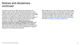 Notices and disclaimers
continued
38Think 2018 / March 20, 2018 / © 2018 IBM Corporation
Information concerning non-IBM products was obtained from the
suppliers of those products, their published announcements or other
publicly available sources. IBM has not tested those products about this
publication and cannot confirm the accuracy of performance, compatibility
or any other claims related to non-IBM products. Questions on the
capabilities of non-IBM products should be addressed to the suppliers of
those products. IBM does not warrant the quality of any third-party
products, or the ability of any such third-party products to
interoperate with IBM’s products. IBM expressly disclaims all
warranties, expressed or implied, including but not limited to, the
implied warranties of merchantability and fitness for a purpose.
The provision of the information contained herein is not intended to, and
does not, grant any right or license under any IBM patents, copyrights,
trademarks or other intellectual property right.
IBM, the IBM logo, ibm.com and [names of other referenced IBM
products and services used in the presentation] are trademarks of
International Business Machines Corporation, registered in many
jurisdictions worldwide. Other product and service names might
be trademarks of IBM or other companies. A current list of IBM
trademarks is available on the Web at "Copyright and trademark
information" at: www.ibm.com/legal/copytrade.shtml.
.
 