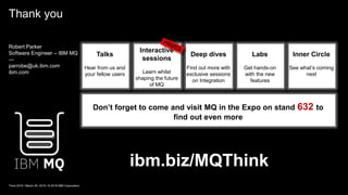 Thank you
Think 2018 / March 20, 2018 / © 2018 IBM Corporation
ibm.biz/MQThink
Don’t forget to come and visit MQ in the Expo on stand 632 to
find out even more
Talks
Hear from us and
your fellow users
Interactive
sessions
Learn whilst
shaping the future
of MQ
Deep dives
Find out more with
exclusive sessions
on Integration
Labs
Get hands-on
with the new
features
Inner Circle
See what’s coming
next
Robert Parker
Software Engineer – IBM MQ
—
parrobe@uk.ibm.com
ibm.com
 