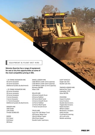 PAGE 04
EQUIPMENT & PLANT WET HIRE
Menzies Quarries has a range of equipment
for wet or dry hire opportunities at some of
the most competitive pricing in WA.
LIGHT VEHICLES
Single Cab Utes
Double Cab Utes
TRACKED LOADER HIRE
Bobcat Posi Track
Caterpillar 277C
Volvo MCT85
CRUSHING
Impact Crushers
Cone Crushers
Double Deck Screens
Tripple Deck Screens
Radial Stackers
Wheel Loaders
Reclaimers / Scalpers
Static Grizzlys
Crushing & screening
all in one units
Mobile workshop
> 25 TONNE EXCAVATOR HIRE
45 tonne Excavator
35 tonne Excavator
Additional buckets & attachments
< 25 TONNE EXCAVATOR HIRE
24 tonne Excavator
20 tonne excavator
14 tonne Excavator
5 tonne Excavator
3 tonne Excavator
1.7 tonne Excavator
Additional buckets & attachments
GRADER HIRE
14ft Grader
12ft Grader
Trimble GC900 GPS
DOZER
D11 Dozer
D10 Dozer
D8 Dozer
WHEEL LOADER HIRE
L566 Wheel Loader (5m3 capacity)
L556 Wheel Loader (4m3 capacity)
L524 Wheel Loader (2.5m3 capacity)
Komatsu WA380
Volvo 110F
ROLLER HIRE
24 tonne Smooth Drum
24 tonne Padfoot
24 Tonne Multi Tyred
12 tonne Smooth Drum
12 Tonne Padfoot
12 Tonne Multi Tyred
7 Tonne Smooth Drum
TRUCK HIRE
Isuzu FVY 12Kl Water Truck
JCB Fastrac Water Cart
10m3 6 Wheel Tipper
20m3 Semi tipper
Double trailer road trains
 