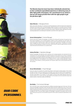 OUR CORE
PERSONNEL
The Menzies Quarries team have been individually selected due
to their combined unparalleled experience in delivering many of
WA’s high proﬁle civil projects. Our commitment to our clients is
that we will always provide them with the right people to get
the job done right.
PAGE 05
Dylan Menzies | Managing Director
Dylan comes with many years of crushing and screening experience, with the majority of his experience
being that of site based mobile crushing campaigns, always thinking of on site opportunities of reducing
cost with mobile crushing campaigns to the beneﬁt of the company but also the valued clients. Dylan
drives his values through his team ensuring that every project is delivered safely, eﬀectively and timely,
exceeding expectations and allowing the reputation to provide further opportunities.
Varnan Selvanayaham | General Manager
Varnan comes with a wealth of knowledge in all aspects of crushing and screening. His experience has
been broad managing on site crushing programs related to quarry operations and also large scale
construction waste recycling. Varnan supports the team with his extensive knowledge in the area of
waste management which provides clients with unexpected opportunities, increasing the reusable
product and reducing waste on projects of all sizes. Varnan drives his values through the team to ensure
maximised proﬁt and production to our valued clients.
Aubrey Sheridan | Operations Manager
Aubrey’s knowledge and experience with machinery and crushing operations has stemmed from his
involvement since a very young age. Surrounded by the gurus of the industry as his mentors, his growth
and perfection around these operations has been sculptured. As operations manager, Aubrey has setup
and managed vastly diﬀerent projects with all diﬀerent resources. It is the unmeasurable experience of
Aubrey Sheridan that is the backbone in the conﬁdence of our mobile crushing operations. Aubrey
never fails to ﬁnd solutions, increase production and maintain safety of the crew and performance of
the machines.
Struan McCorkindale | Project Manager
Struan has spent the majority of his adult life working in and around crushing systems, from mining
through to mobile crews and maintenance of the plant. Struan left the industry brieﬂy to graduate at
the top of his class in a major of Management and Marketing, where he returned as a solution driven
and ﬁne tuned expert in his industry. It is the support of Struan that enables Menzies Quarries to
provide solutions to our clients and minor adjustments to the projects to ensure production output and
product quality is maximised, safely and eﬀectively.
Dan Bulley | Pre-Contracts Manager
Dan is the client driven, quality demanding and conﬁdence boosting integral part of the team, Dan has
extensive knowledge of operations within the North West and other isolated areas of the country. Dans
experience stems from being on the clients end of the line. Dan sources the opportunities as he has a
strong understanding of the requirements for success and acts as the conduit from our clients to our
management team. Dan also brings a wealth of knowledge in operations and systems from his time
spent overseas and uses this to ensure Menzies Quarries never ceases to exceed the expectations of our
clients.
 