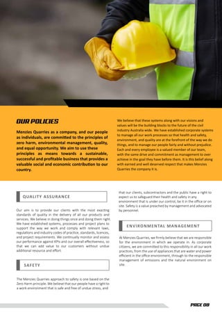 PAGE 08
OUR POLICIES
Menzies Quarries as a company, and our people
as individuals, are committed to the principles of
zero harm, environmental management, quality,
and equal opportunity. We aim to use these
principles as means towards a sustainable,
successful and proﬁtable business that provides a
valuable social and economic contribution to our
country.
We believe that these systems along with our visions and
values will be the building blocks to the future of the civil
industry Australia wide. We have established corporate systems
to manage all our work processes so that health and safety,
environment, and quality are at the forefront of the way we do
things, and to manage our people fairly and without prejudice.
Each and every employee is a valued member of our team,
with the same drive and commitment as management to over
achieve in the goal they have before them. It is this belief along
with earned and well deserved respect that makes Menzies
Quarries the company it is.
QUALITY ASSURANCE
SAFETY
The Menzies Quarries approach to safety is one based on the
Zero Harm principle. We believe that our people have a right to
a work environment that is safe and free of undue stress, and
Our aim is to provide our clients with the most exacting
standards of quality in the delivery of all our products and
services. We believe in doing things once and doing them right.
We have established systems, processes and project plans to
support the way we work and comply with relevant laws,
regulations and industry codes of practice, standards, licences,
and project requirements. We continually monitor and assess
our performance against KPIs and our overall eﬀectiveness, so
that we can add value to our customers without undue
additional resource and eﬀort.
ENVIRONMENTAL MANAGEMENT
At Menzies Quarries, we ﬁrmly believe that we are responsible
for the environment in which we operate in. As corporate
citizens, we are committed to this responsibility in all our work
practices, from the use of appliances that are water and power
eﬃcient in the oﬃce environment, through to the responsible
management of emissions and the natural environment on
site.
that our clients, subcontractors and the public have a right to
expect us to safeguard their health and safety in any
environment that is under our control, be it in the oﬃce or on
site. Safety is a value preached by management and advocated
by personnel.
 