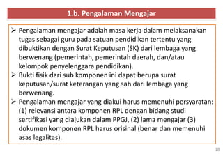 18
 Pengalaman mengajar adalah masa kerja dalam melaksanakan
tugas sebagai guru pada satuan pendidikan tertentu yang
dibuktikan dengan Surat Keputusan (SK) dari lembaga yang
berwenang (pemerintah, pemerintah daerah, dan/atau
kelompok penyelenggara pendidikan).
 Bukti fisik dari sub komponen ini dapat berupa surat
keputusan/surat keterangan yang sah dari lembaga yang
berwenang.
 Pengalaman mengajar yang diakui harus memenuhi persyaratan:
(1) relevansi antara komponen RPL dengan bidang studi
sertifikasi yang diajukan dalam PPGJ, (2) lama mengajar (3)
dokumen komponen RPL harus orisinal (benar dan memenuhi
asas legalitas).
1.b. Pengalaman Mengajar
 