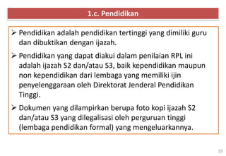 19
 Pendidikan adalah pendidikan tertinggi yang dimiliki guru
dan dibuktikan dengan ijazah.
 Pendidikan yang dapat diakui dalam penilaian RPL ini
adalah ijazah S2 dan/atau S3, baik kependidikan maupun
non kependidikan dari lembaga yang memiliki ijin
penyelenggaraan oleh Direktorat Jenderal Pendidikan
Tinggi.
 Dokumen yang dilampirkan berupa foto kopi ijazah S2
dan/atau S3 yang dilegalisasi oleh perguruan tinggi
(lembaga pendidikan formal) yang mengeluarkannya.
1.c. Pendidikan
 