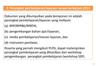 22
Dokumen yang dikumpulkan pada komponen ini adalah
perangkat pembelajaran/layanan yang meliputi:
(a) RPP/RPPBK/RPBTIK,
(b) pengembangan bahan ajar/layanan,
(c) media pembelajaran/inovasi layanan, dan
(d) instrumen penilaian.
Peserta yang pernah mengikuti PLPG, dapat melampirkan
perangkat pembelajaran yang dihasilkan dari workshop
pengembangan perangkat pembelajaran (workshop SSP).
3. Perangkat pembelajaran/layanan sesuai kurikulum 2013
 