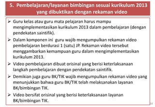24
 Guru kelas atau guru mata pelajaran harus mampu
mengimplementasikan kurikulum 2013 dalam pembelajaran (dengan
pendekatan saintifik).
 Dalam komponen ini guru wajib mengumpulkan rekaman video
pembelajaran berdurasi 1 (satu) JP. Rekaman video tersebut
menggambarkan kemampuan guru dalam mengimplementasikan
kurikulum 2013.
 Video pembelajaran dibuat orisinal yang berisi keterlaksanaan
langkah pembelajaran dengan pendekatan saintifik.
 Demikian juga guru BK/TIK wajib mengumpulkan rekaman video yang
menunjukkan bahwa guru BK/TIK telah melaksanakan layanan
BK/bimbingan TIK.
 Video bersifat orisinal yang berisi keterlaksanaan layanan
BK/bimbingan TIK.
5. Pembelajaran/layanan bimbingan sesuai kurikulum 2013
yang dibuktikan dengan rekaman video
 