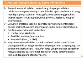 26
 Prestasi akademik adalah prestasi yang dicapai guru dalam
pelaksanaan tugasnya sebagai pendidik dan agen pembelajaran yang
mendapat pengakuan dari lembaga/panitia penyelenggara, baik
tingkat kecamatan, kabupaten/kota, provinsi, nasional, maupun
internasional.
 Dokumen prestasi akademik dan/atau karya monumental dapat
berupa sertifikat, piagam penghargaan, buku, dan artikel/makalah.
 Prestasi akademik dapat berbentuk:
 Lomba karya akademik
 Sertifikat keahlian/jeterampilan
 Karya tulis (buku, artikel)
 Karya monumental adalah suatu karya hasil usaha kreatif dalam
bidang pendidikan yang dilandasi oleh pengalaman dan penghayatan
dengan melibatkan cipta, rasa, dan karsa yang mendapat pengakuan
masyarakat pada suatu tempat dan kurun waktu tertentu (karya
teknologi tepat guna atau karya seni).
7. Prestasi Akademik dan/atau Karya Monumental
 