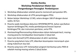 28
Rambu-Rambu
Workshop Pendalaman Materi dan
Pengembangan Perangkat Pembelajaran
1. Workshop dilaksanakan setelah peserta memenuhi persyaratan RPL.
2. Workshop dilaksanakan di LPTK penyelenggara PPGJ.
3. Beban belajar Workshop 12 SKS, setara dengan 168 JP dengan durasi
waktu 16 hari.
4. Peserta wajib membawa dokumen RPP/RPBK/RPTIK, bahan ajar/bahan
layanan bimbingan/TIK, media pembelajaran/inovasi layanan
bimbingan/TIK, dan instrumen penilaian, serta PTK.
5. Peerteaching/Peerconseling dilaksanakan dalam kelompok kecil, masing-
masing peserta mendapatkan kesempatan 2 (dua) kali.
6. Ujian tulis formatif (UTF) dilaksanakan di akhir workshop.
7. Peserta yang belum lulus UTF, diberikan kesempatan menempuh ujian
ulang maksimum dua kali.
8. Peserta yang lulus UTF melanjutkan program berikutnya yaitu PKM di
sekolah masing-masing selama 2 (dua) bulan.
 